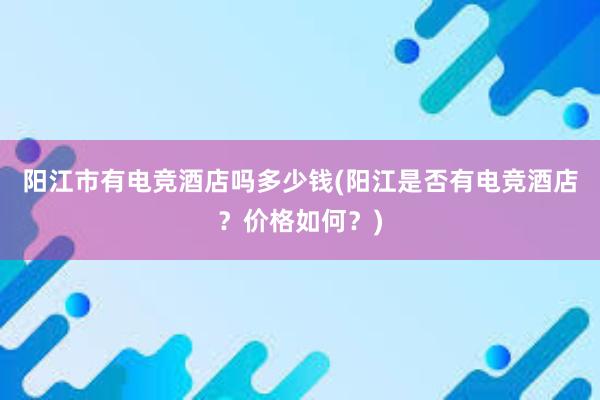 阳江市有电竞酒店吗多少钱(阳江是否有电竞酒店？价格如何？)