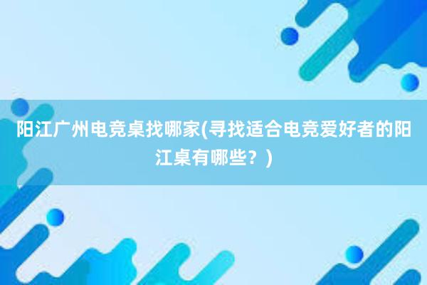 阳江广州电竞桌找哪家(寻找适合电竞爱好者的阳江桌有哪些？)