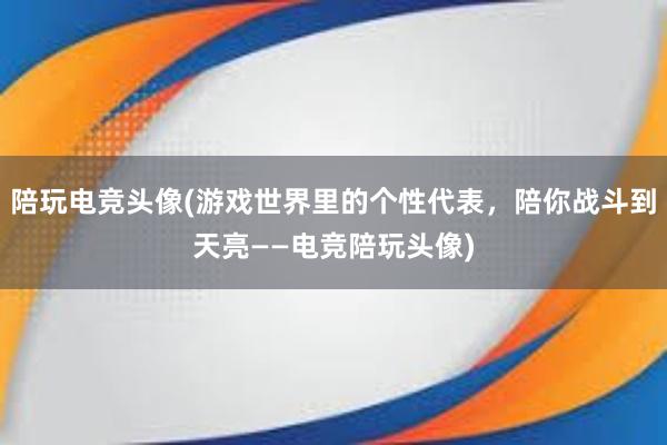 陪玩电竞头像(游戏世界里的个性代表，陪你战斗到天亮——电竞陪玩头像)