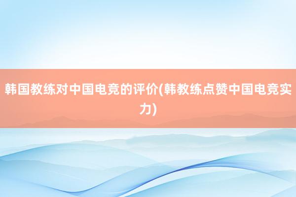 韩国教练对中国电竞的评价(韩教练点赞中国电竞实力)