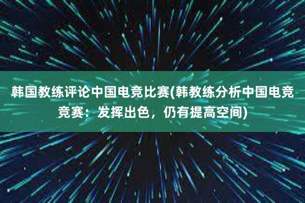 韩国教练评论中国电竞比赛(韩教练分析中国电竞竞赛：发挥出色，仍有提高空间)