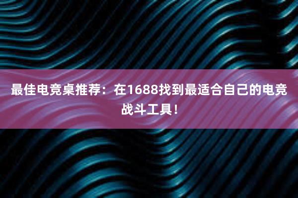 最佳电竞桌推荐：在1688找到最适合自己的电竞战斗工具！