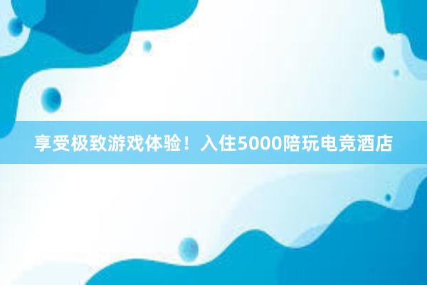 享受极致游戏体验！入住5000陪玩电竞酒店