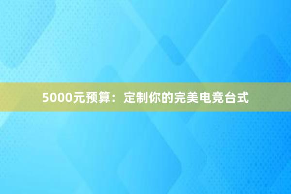 5000元预算：定制你的完美电竞台式