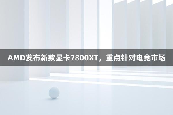 AMD发布新款显卡7800XT，重点针对电竞市场