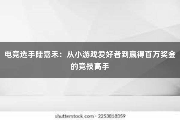 电竞选手陆嘉禾：从小游戏爱好者到赢得百万奖金的竞技高手