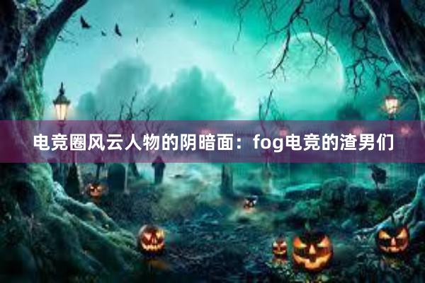 电竞圈风云人物的阴暗面：fog电竞的渣男们