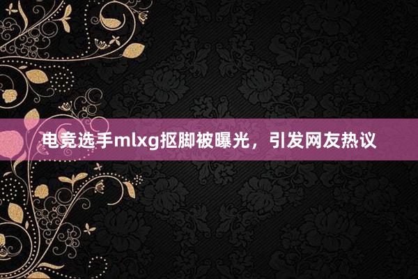 电竞选手mlxg抠脚被曝光，引发网友热议