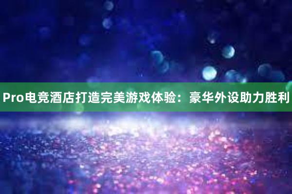 Pro电竞酒店打造完美游戏体验：豪华外设助力胜利