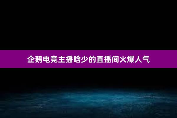 企鹅电竞主播晗少的直播间火爆人气