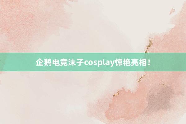 企鹅电竞沫子cosplay惊艳亮相！