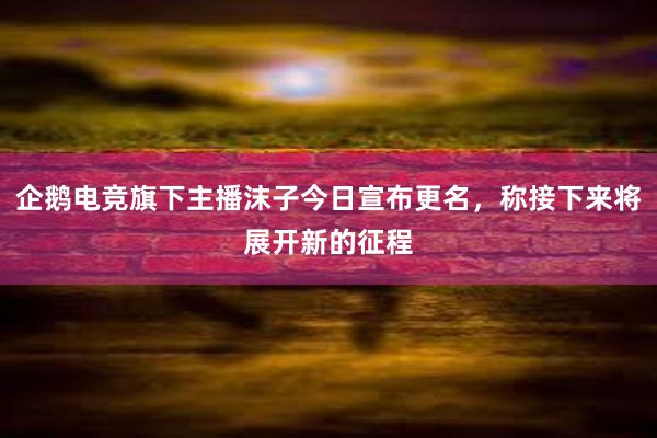 企鹅电竞旗下主播沫子今日宣布更名，称接下来将展开新的征程