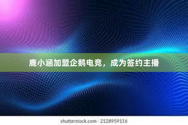 鹿小涵加盟企鹅电竞，成为签约主播