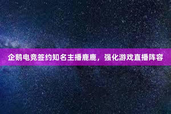 企鹅电竞签约知名主播鹿鹿，强化游戏直播阵容