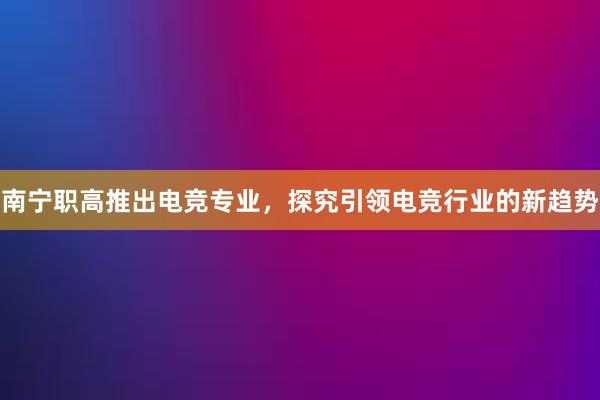 南宁职高推出电竞专业，探究引领电竞行业的新趋势