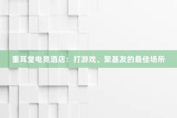 重耳堂电竞酒店：打游戏、聚基友的最佳场所