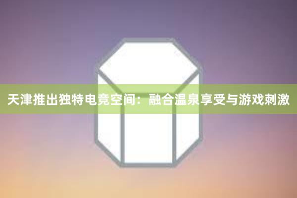 天津推出独特电竞空间：融合温泉享受与游戏刺激