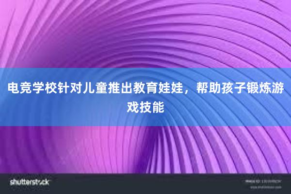 电竞学校针对儿童推出教育娃娃，帮助孩子锻炼游戏技能