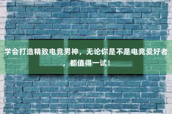 学会打造精致电竞男神，无论你是不是电竞爱好者，都值得一试！