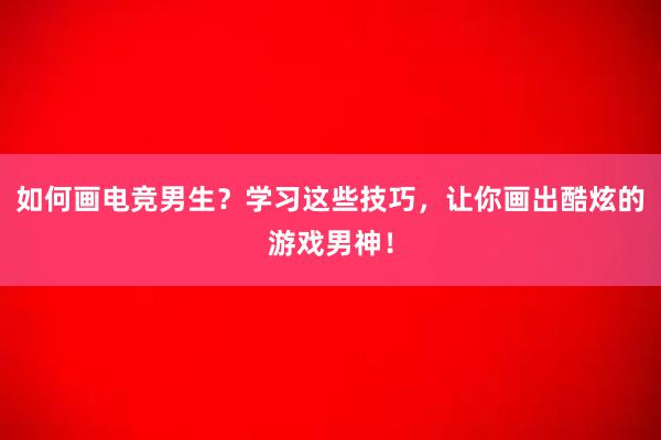 如何画电竞男生？学习这些技巧，让你画出酷炫的游戏男神！