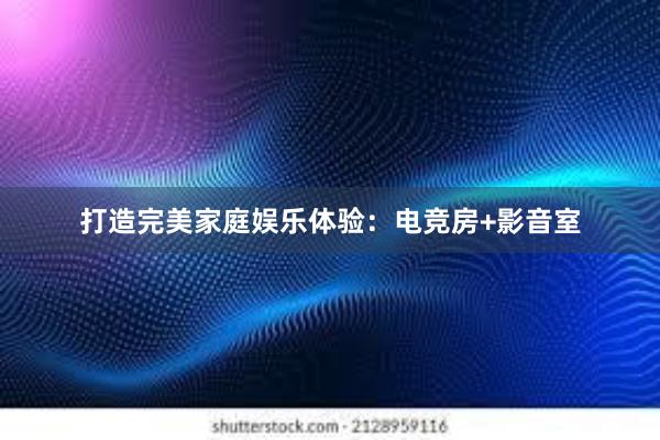 打造完美家庭娱乐体验：电竞房+影音室