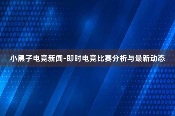 小黑子电竞新闻-即时电竞比赛分析与最新动态