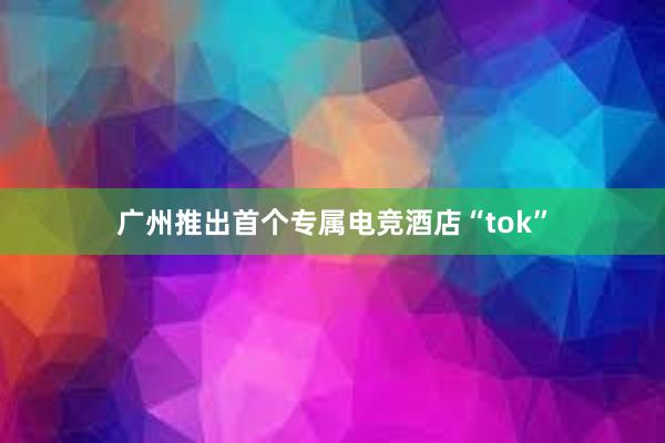 广州推出首个专属电竞酒店“tok”