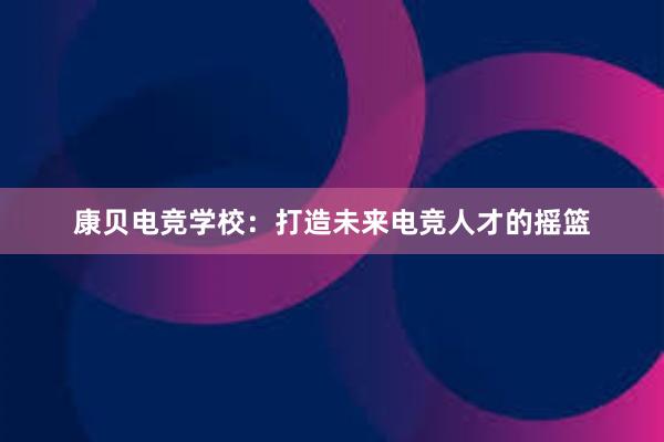 康贝电竞学校：打造未来电竞人才的摇篮