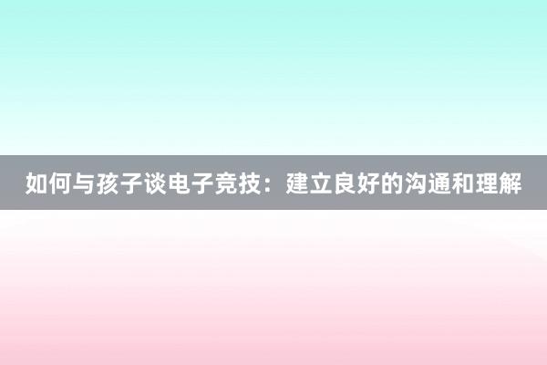 如何与孩子谈电子竞技：建立良好的沟通和理解