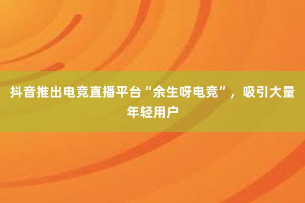 抖音推出电竞直播平台“余生呀电竞”，吸引大量年轻用户