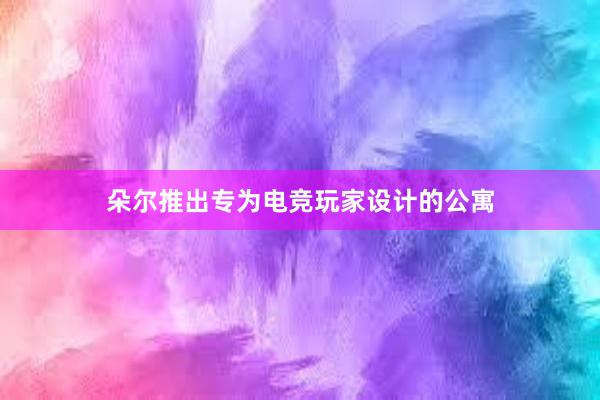 朵尔推出专为电竞玩家设计的公寓