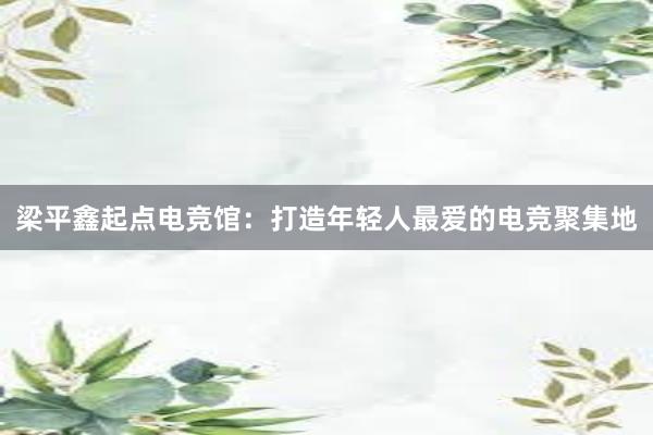 梁平鑫起点电竞馆：打造年轻人最爱的电竞聚集地