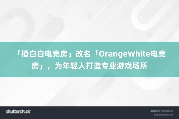 「橙白白电竞房」改名「OrangeWhite电竞房」，为年轻人打造专业游戏场所