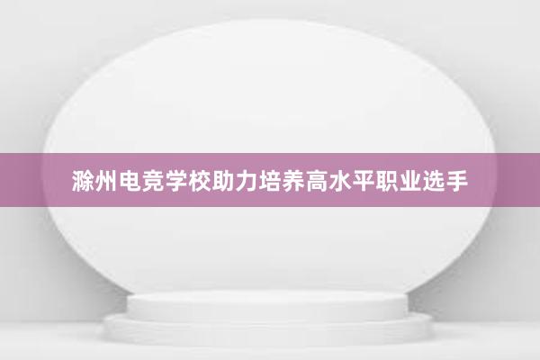 滁州电竞学校助力培养高水平职业选手