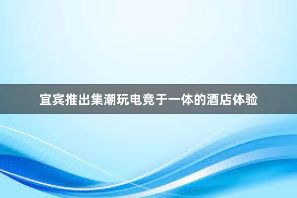 宜宾推出集潮玩电竞于一体的酒店体验