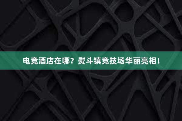 电竞酒店在哪？熨斗镇竞技场华丽亮相！