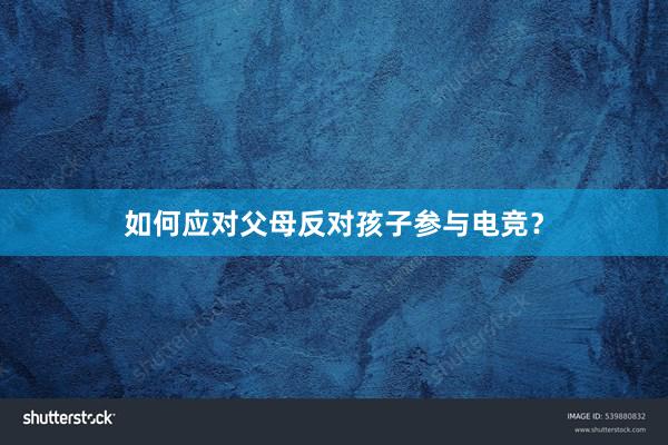 如何应对父母反对孩子参与电竞？