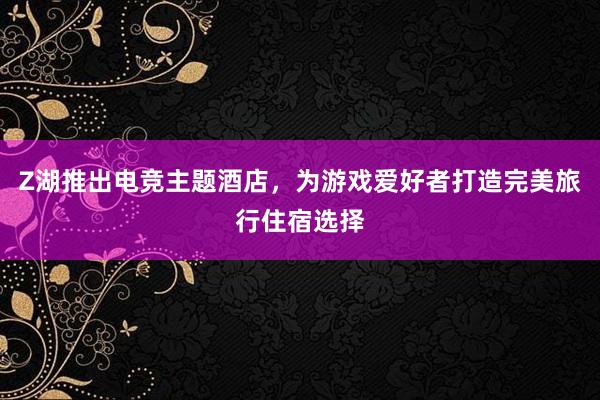 Z湖推出电竞主题酒店，为游戏爱好者打造完美旅行住宿选择