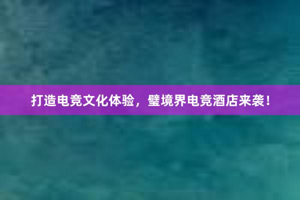 打造电竞文化体验，璧境界电竞酒店来袭！