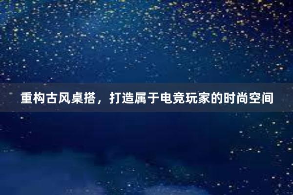 重构古风桌搭，打造属于电竞玩家的时尚空间