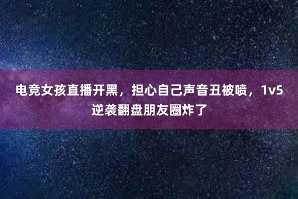 电竞女孩直播开黑，担心自己声音丑被喷，1v5逆袭翻盘朋友圈炸了