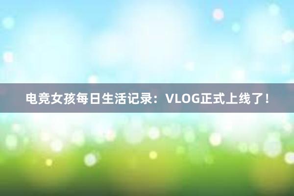 电竞女孩每日生活记录：VLOG正式上线了！