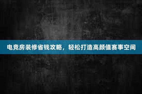 电竞房装修省钱攻略，轻松打造高颜值赛事空间