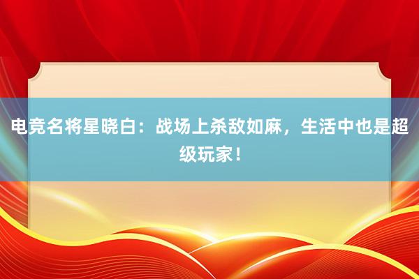 电竞名将星晓白：战场上杀敌如麻，生活中也是超级玩家！