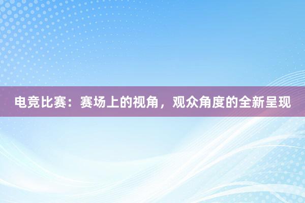 电竞比赛：赛场上的视角，观众角度的全新呈现