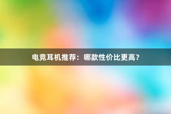 电竞耳机推荐：哪款性价比更高？