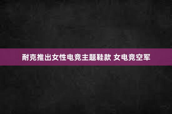 耐克推出女性电竞主题鞋款 女电竞空军