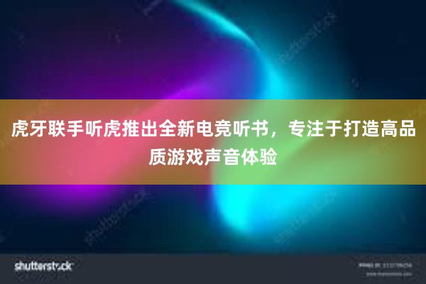 虎牙联手听虎推出全新电竞听书，专注于打造高品质游戏声音体验