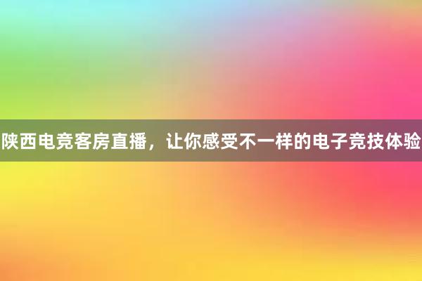 陕西电竞客房直播，让你感受不一样的电子竞技体验