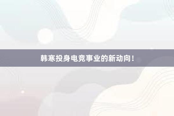 韩寒投身电竞事业的新动向！